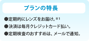 プランの特長 ●定期的にレンズをお届け。※1 ●決済は毎月クレジットカード払い。 ●定期検査のおすすめは、メールで通知。