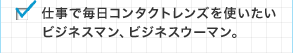 仕事で毎日コンタクトレンズを使いたいビジネスマン、ビジネスウーマン。