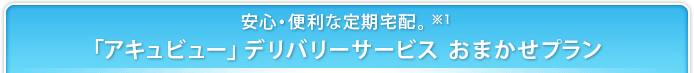 安心・便利な定期宅配。※1 「アキュビュー」デリバリー サービス おまかせプラン