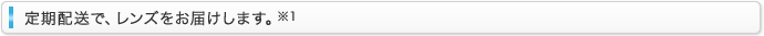 定期配送で、レンズをお届けします。※1